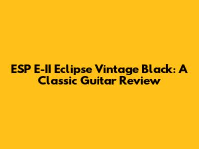 ESP E-II Eclipse Vintage Black: A Classic Guitar Review