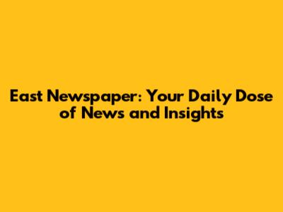 East Newspaper: Your Daily Dose of News and Insights