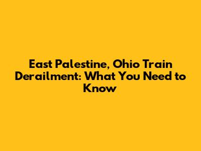 East Palestine, Ohio Train Derailment: What You Need to Know