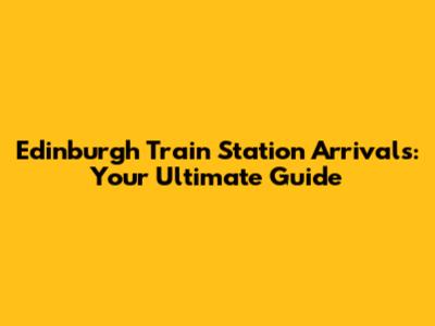 Edinburgh Train Station Arrivals: Your Ultimate Guide