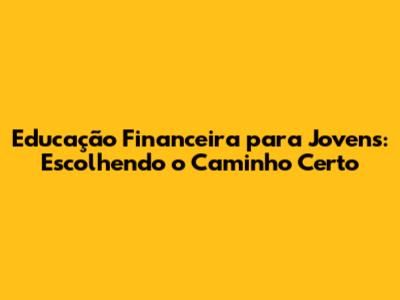 Educação Financeira para Jovens: Escolhendo o Caminho Certo
