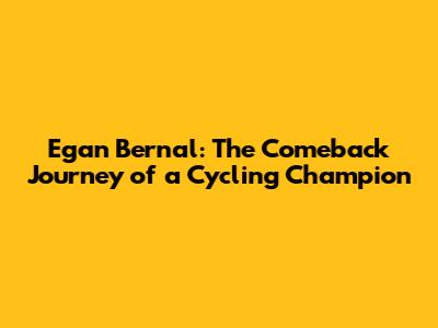 Egan Bernal: The Comeback Journey of a Cycling Champion