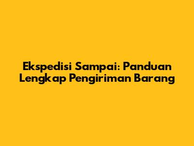Ekspedisi Sampai: Panduan Lengkap Pengiriman Barang