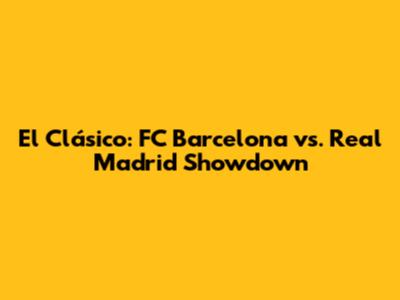 El Clásico: FC Barcelona vs. Real Madrid Showdown