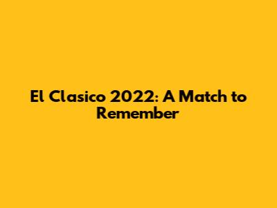 El Clasico 2022: A Match to Remember