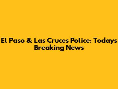 El Paso & Las Cruces Police: Today's Breaking News