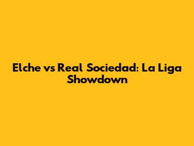 Elche vs Real Sociedad: La Liga Showdown