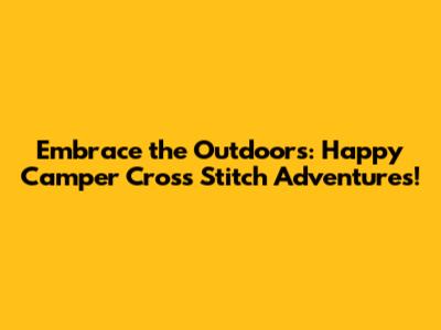 Embrace the Outdoors: Happy Camper Cross Stitch Adventures!