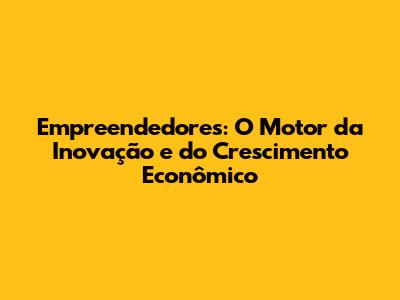 Empreendedores: O Motor da Inovação e do Crescimento Econômico