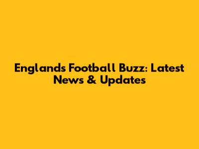England's Football Buzz: Latest News & Updates
