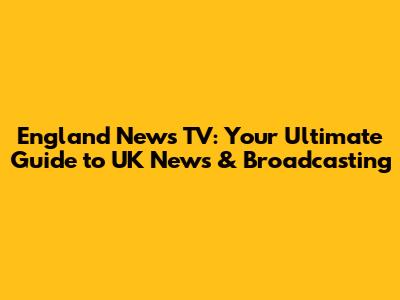 England News TV: Your Ultimate Guide to UK News & Broadcasting