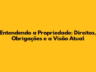 Entendendo a Propriedade: Direitos, Obrigações e a Visão Atual