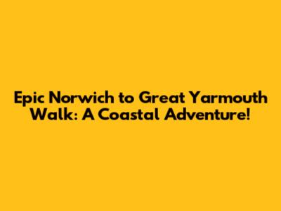 Epic Norwich to Great Yarmouth Walk: A Coastal Adventure!