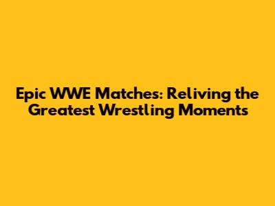 Epic WWE Matches: Reliving the Greatest Wrestling Moments