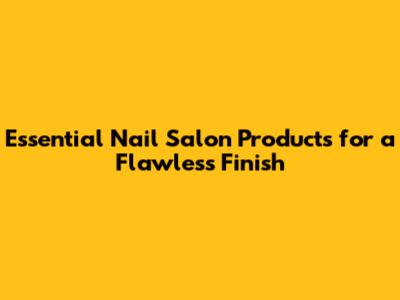 Essential Nail Salon Products for a Flawless Finish