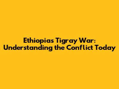 Ethiopia's Tigray War: Understanding the Conflict Today