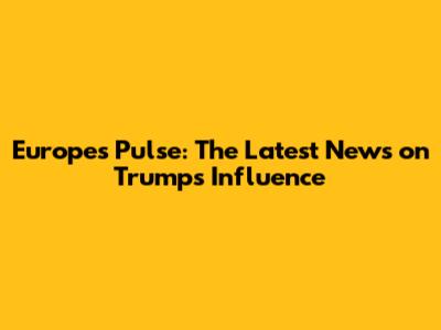 Europe's Pulse: The Latest News on Trump's Influence