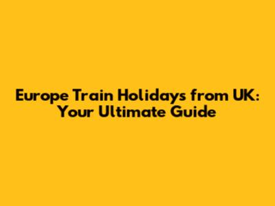 Europe Train Holidays from UK: Your Ultimate Guide