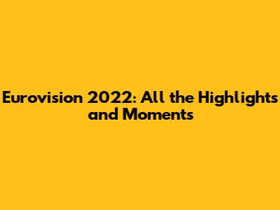 Eurovision 2022: All the Highlights and Moments
