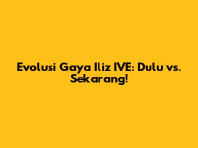 Evolusi Gaya Iliz IVE: Dulu vs. Sekarang!