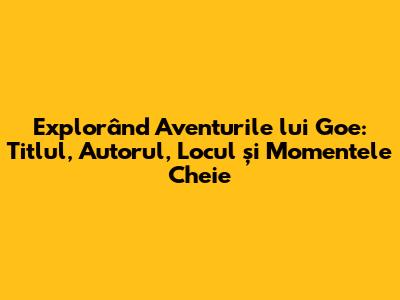 Explorând Aventurile lui Goe: Titlul, Autorul, Locul și Momentele Cheie