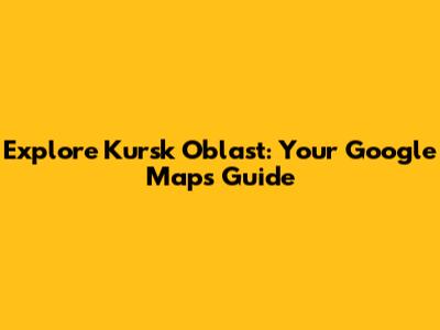 Explore Kursk Oblast: Your Google Maps Guide