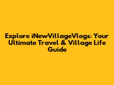 Explore iNewVillageVlogs: Your Ultimate Travel & Village Life Guide