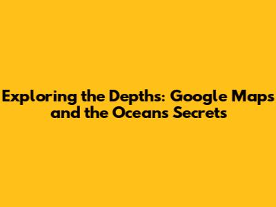 Exploring the Depths: Google Maps and the Ocean's Secrets