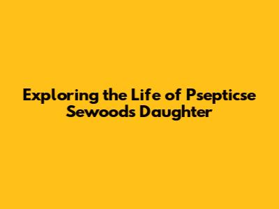 Exploring the Life of Psepticse Sewoods' Daughter