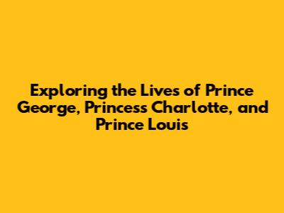 Exploring the Lives of Prince George, Princess Charlotte, and Prince Louis