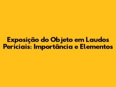 Exposição do Objeto em Laudos Periciais: Importância e Elementos