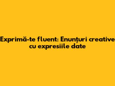 Exprimă-te fluent: Enunțuri creative cu expresiile date