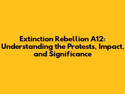 Extinction Rebellion A12: Understanding the Protests, Impact, and Significance