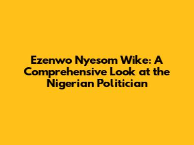 Ezenwo Nyesom Wike: A Comprehensive Look at the Nigerian Politician