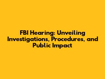 FBI Hearing: Unveiling Investigations, Procedures, and Public Impact