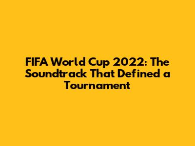 FIFA World Cup 2022: The Soundtrack That Defined a Tournament