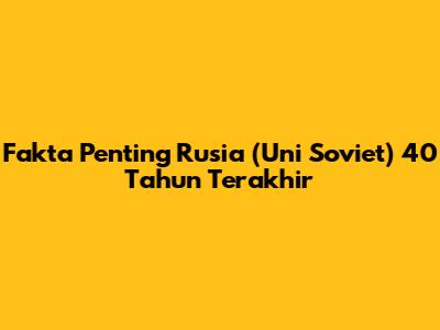 Fakta Penting Rusia (Uni Soviet) 40 Tahun Terakhir