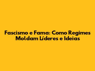 Fascismo e Fama: Como Regimes Moldam Líderes e Ideias