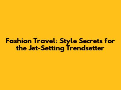 Fashion Travel: Style Secrets for the Jet-Setting Trendsetter