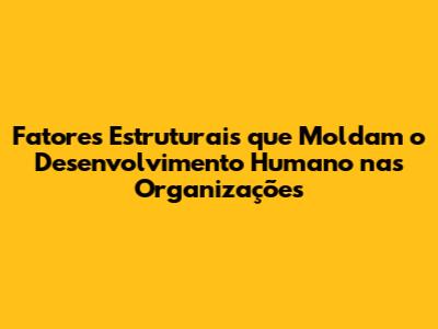 Fatores Estruturais que Moldam o Desenvolvimento Humano nas Organizações