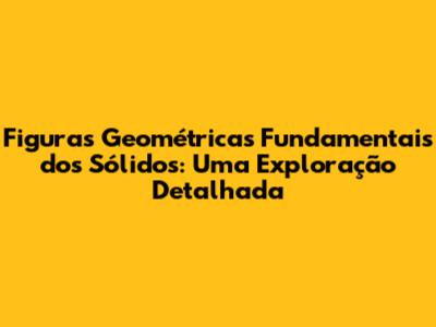 Figuras Geométricas Fundamentais dos Sólidos: Uma Exploração Detalhada
