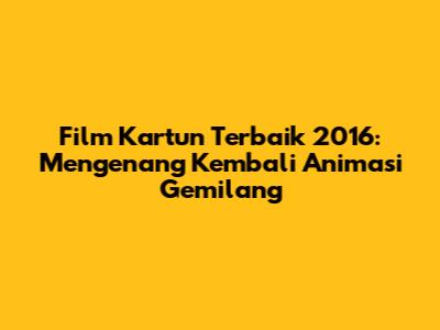Film Kartun Terbaik 2016: Mengenang Kembali Animasi Gemilang