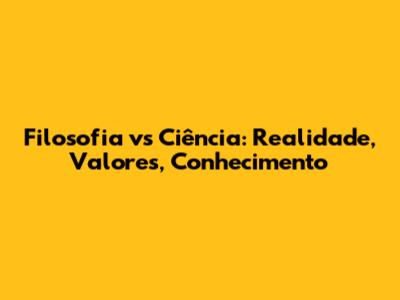 Filosofia vs Ciência: Realidade, Valores, Conhecimento