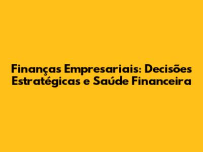 Finanças Empresariais: Decisões Estratégicas e Saúde Financeira