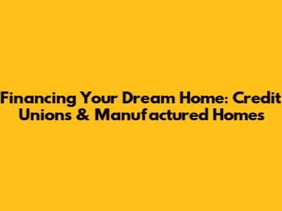 Financing Your Dream Home: Credit Unions & Manufactured Homes