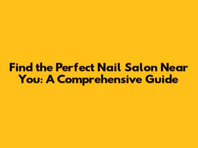 Find the Perfect Nail Salon Near You: A Comprehensive Guide