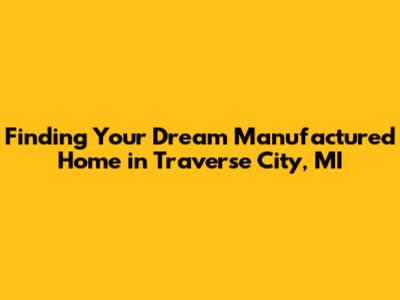 Finding Your Dream Manufactured Home in Traverse City, MI