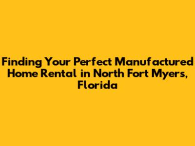 Finding Your Perfect Manufactured Home Rental in North Fort Myers, Florida