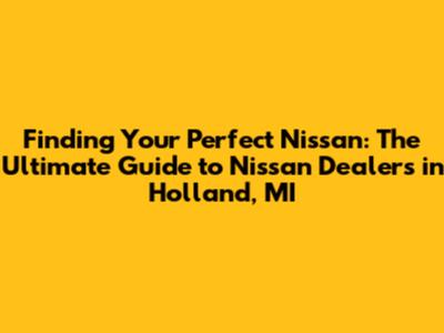 Finding Your Perfect Nissan: The Ultimate Guide to Nissan Dealers in Holland, MI