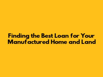 Finding the Best Loan for Your Manufactured Home and Land